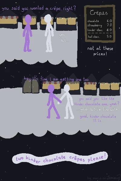 digital drawing of a scene in the snow. a lilac figure asks a white figure at a christmas market at night "you said you wanted a crêpe, right?" to which White responds hesitantly "yes, but... not at these prices!". the price chart shows crêpes with the options chocolate, strawberry and kinder chocolate as well as a hot chocolate drink. the crêpe prpices range from 6 to 8 bucks and the drink costs 5. the kinder chocolate crêpe is the most expensive at 8. Lilac puts their hand on Whites wrist and pulls them along, saying "hey, it's fine, i am getting one too. you said you like the kinder chocolate one, yeah?" to which White stutters "yeah, but i'm fine with-" being cut off by Lilac, saying "good, kinder chocolate it is.". finally, Lilac makes the order "two kinder chocolate crêpes please!". bottom right says "by maria on lemmy".