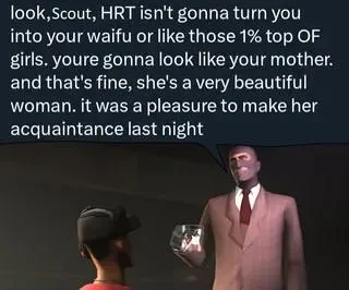 Spy from TF2 saying to Scout "look, Scout, HRT isn't gonna turn you into your waifu or like those 1% top OF girls. you're gonna look like your mother. and that's fine, she's a very beautiful woman. it was a pleasure to make her acquaintance last night"
