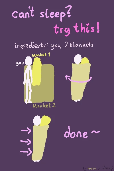 digital drawing with text "can't sleep? try this: ingredients: you and 2 blankets". there is a white figure on a blanket laying near the edge of it. there is another bunched up blanket infront of them. next, the blanket below them is spun around the white figure, so that it is now below and above them. finally, the blanket is tucked in from behind by fulling in the ends. text says "done!". bottom right says "by maria on lemmy" where "maria" has the olor of the blanket. the second bunched up blanket is now within the white figures reach, tucked in within the covers. they can hug it or ignore it and just have it be there as a somewhat of a pillow.