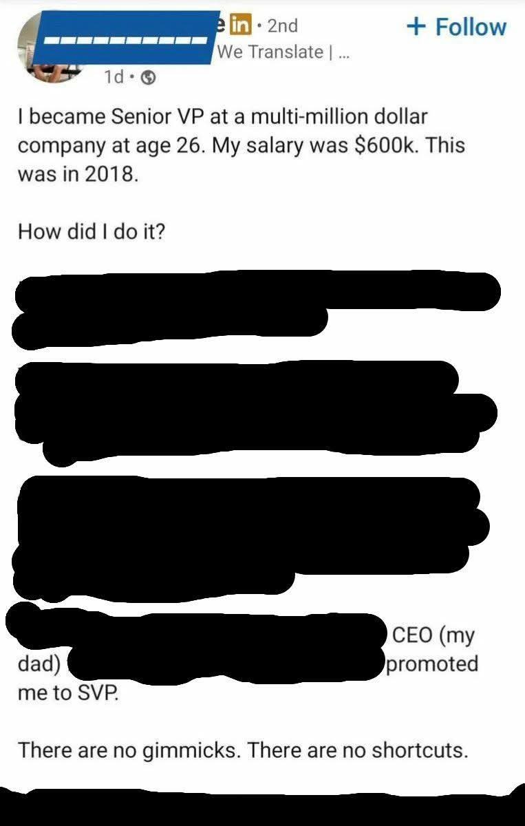 Screenshot of a LinkedIn post.

I became Senior VP at a multi-million dollar company at age 26. My salary was $600k. This was in 2018.

How did I do it?

(The rest of the long post is blacked out until almost the end, then continues)

CEO (my dad)

(A bit more blacked out text follows, then ends with)

promoted me to SVP.

There are no gimmicks. There are no shortcuts.