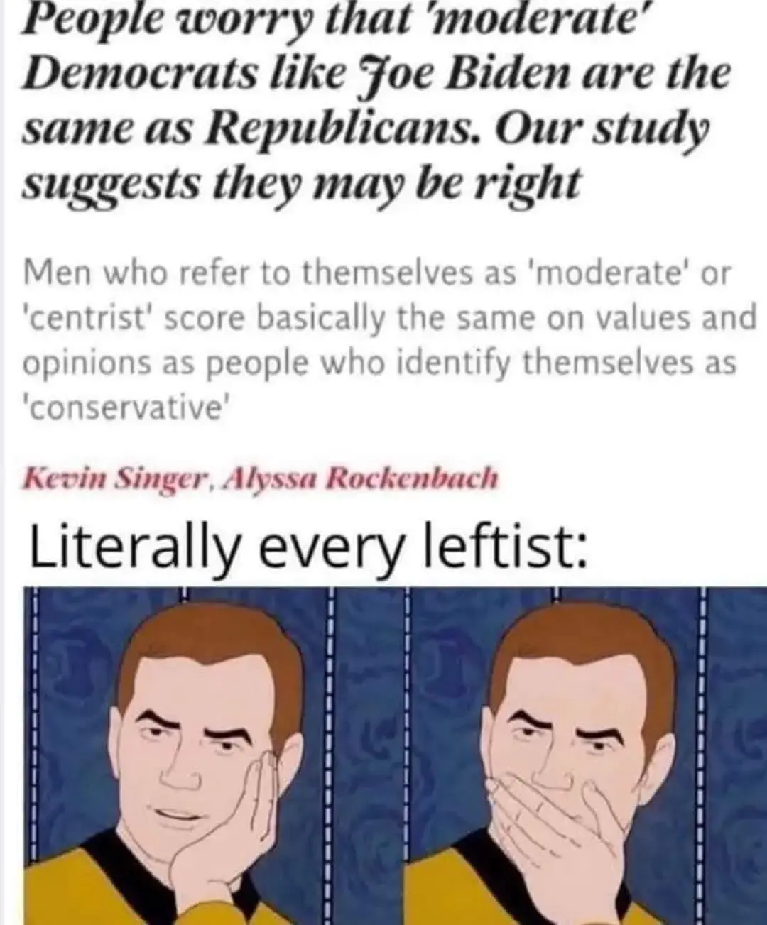 The image consists of a meme that includes both text and a cartoon illustration.   1. Text:     - The top portion contains a headline-style text suggesting that moderate Democrats like Joe Biden might share similarities with Republicans. It mentions a study that indicates this possibility.    - Below the headline, there's a statement about men who label themselves as 'moderate' or 'centrist' having similar views to those who identify as 'conservative.'    - The text attributes the statement to Kevin Singer and Alyssa Rockenbach.    - Below this, a phrase says, "Literally every leftist:"  2. Cartoon Illustration:     - The image shows two panels featuring a cartoon character.     - In the first panel, the character is resting their face on their hand with an expression of skepticism or disbelief.    - In the second panel, the character appears to be covering their mouth, possibly indicating shock or surprise 