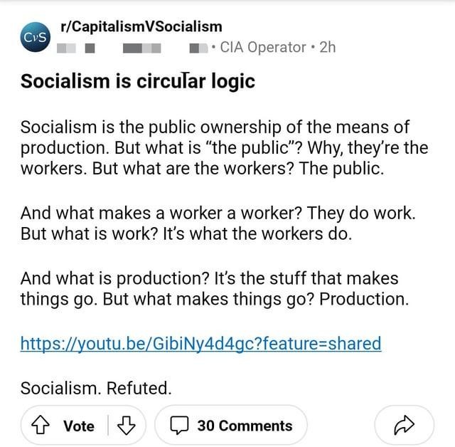 Redit post: Socialism is circular logic  Socialism is the public ownership of the means of production. But what is “the public"? Why, they're the workers. But what are the workers? The public.  And what makes a worker a worker? They do work. But what is work? It's what the workers do.  And what is production? It's the stuff that makes things go. But what makes things go? Production.  https://youtu.be/GibiNy4d4gc  Socialism. Refuted.