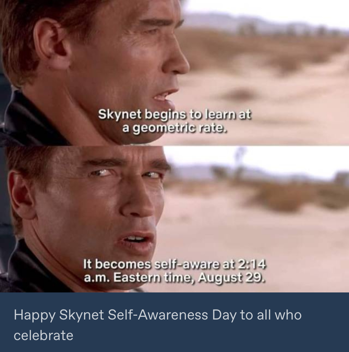 Scene from Terminator 2, where the T-800 explains the date Skynet becomes self aware: August 29th, 2:14 AM Eastern Time