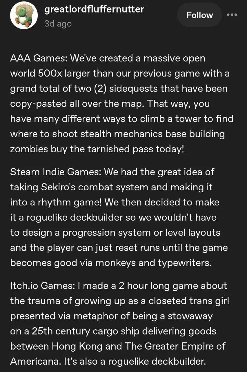 Screenshot of a tumblr post by greatlordfluffernutter:  AAA Games: We've created a massive open world 500x larger than our previous game with a grand total of two (2) sidequests that have been copy-pasted all over the map. That way, you have many different ways to climb a tower to find where to shoot stealth mechanics base building zombies buy the tarnished pass today!  Steam Indie Games: We had the great idea of taking Sekiro's combat system and making into a rhythm game! We then decided to make it a roguelike deckbuilder so we wouldn't have to design a progression system or level layouts and the player can just reset runs until the game becomes good via monkeys and typewriters.  Itch.io Games: I made a 2 hour long game about the trauma of growing up as a closeted trans girl presented via metaphor of being a stowaway on a 25th century cargo ship delivering goods between Hong Kong and The Greater Empire of Americana. It's also a roguelike deckbuilder.