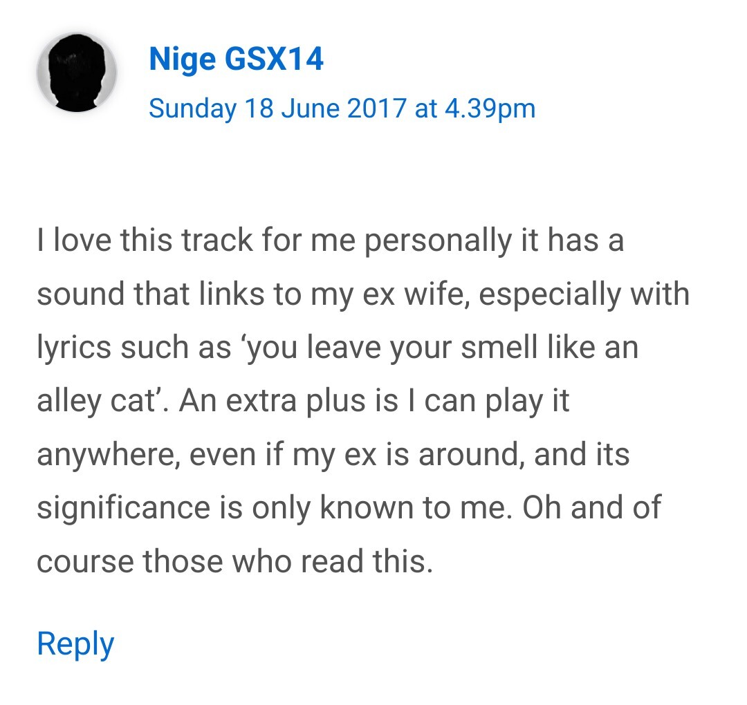 I love this track for me personally it has a sound that links to my ex wife especially with lyrics such as 'you leave your smell like an alley cat'. An extra plus is I can play it anywhere, even if my ex is around, and its significance is only known to me. Oh and of course those who read this.