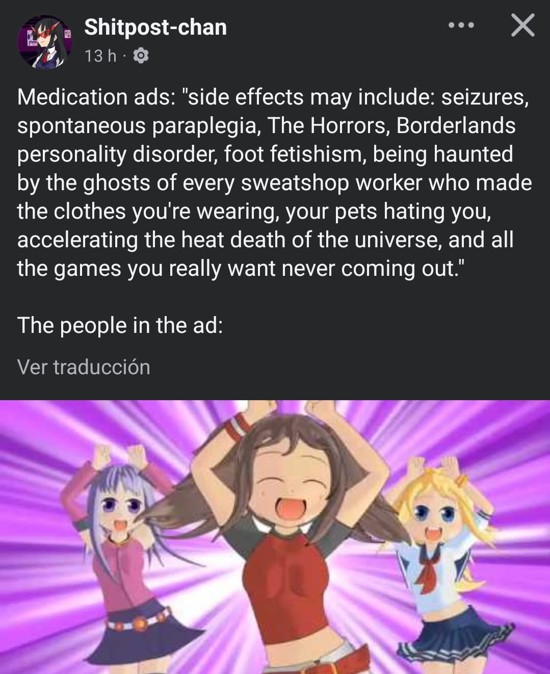 Shitpost-chan on Facebook:

Medication ads: "side effects may include: seizures, spontaneous paraplegia, The Horrors, Borderlands personality disorder, foot fetishism, being haunted by the ghosts of every sweatshop worker who made the clothes you're wearing, your pets hating you, accelerating the heat death of the universe, and all the games you really want never coming out."

The people in the ad:

(Frame from the Caramelldansen video where three anime girls are happily dancing)