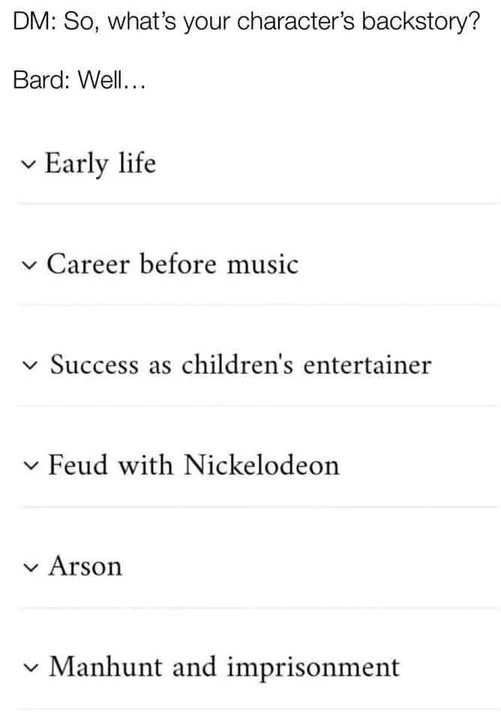 DM: So, what's your character's backstory?  Bard: Well...  Early life, Career before music, Success as children's entertainer, Feud with Nickelodeon, Arson, Manhunt and imprisonment