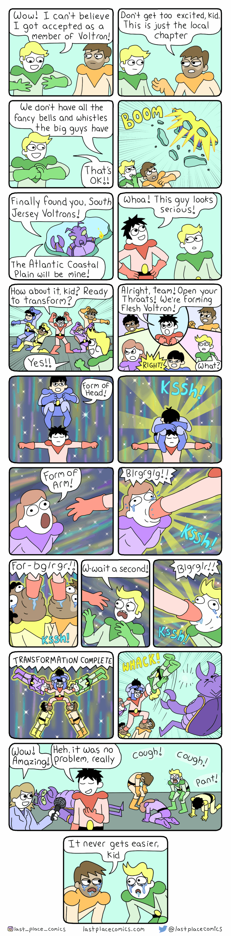 A web comic. Green guy: Wow, I can't believe I got accepted as a member of Voltron! Orange guy: Don't get too excited, kid. This is just the local chapter. We don't have all the fancy bells and whistles the big guys have. Green guy: That's ok! Next panel: BOOM, some insectoid coming in the ceiling. Insectoid: Finally found you, South Jersey Voltrons! The Atlantic Coastal Plain will be mine! Red guy: Woah, this guy looks serious. How about it kid, ready to transform? Green guy: Yes! Red guy: Alright, team, open your throats! We're forming flesh Voltron! Green guy: ...what? Blue guy: Right! Form of head! Jumps on Red guy's head/shoulders. Purple girl: Form of arm! Blrgrglg!! (Red guy puts hand down her throat). Next panel, Orange guy plus Yellow guy get feet down their throats. Green guy: Wait a second!! Blgrglr!! (Green guy gets arm in his throat). Transformation complete! Panel shows red guy with each of his limbs in a person and one on his head to make a flesh transformer thing. He uses the green guy on his arm to swing at the intruder WHACK!! Next panel, a reporter saying "Wow, amazing!" and the red guy saying "It was no problem, really" while the others in the background are coughing and panting. Final panel, the Orange guy says to the new Green guy "It never gets easier, kid".