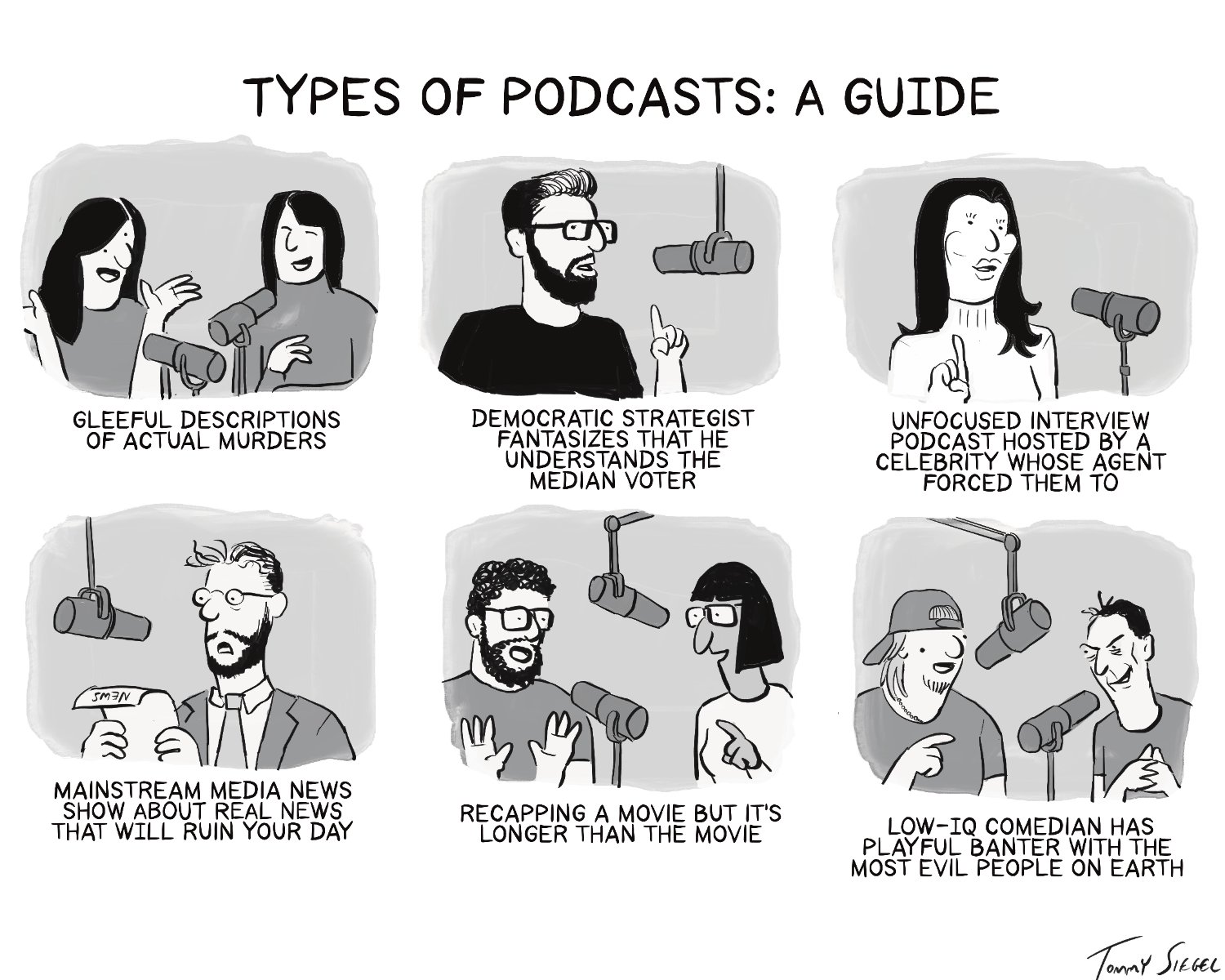 There are 6 panels showing people sitting in front of microphones with text under each one.
They read:
GLEEFUL DESCRIPTIONS OF ACTUAL MURDERS

DEMOCRATIC STRATEGIST FANTASIZES THAT HE UNDERSTANDS THE MEDIAN VOTER

UNFOCUSED INTERVIEW PODCAST HOSTED BY A CELEBRITY WHOSE AGENT FORCED THEM TO

MAINSTREAM MEDIA NEWS SHOW ABOUT REAL NEWS THAT WILL RUIN YOUR DAY

RECAPPING A MOVIE BUT IT'S LONGER THAN THE MOVIE

LOW-IQ COMEDIAN HAS PLAYFUL BANTER WITH THE MOST EVIL PEOPLE ON EARTH