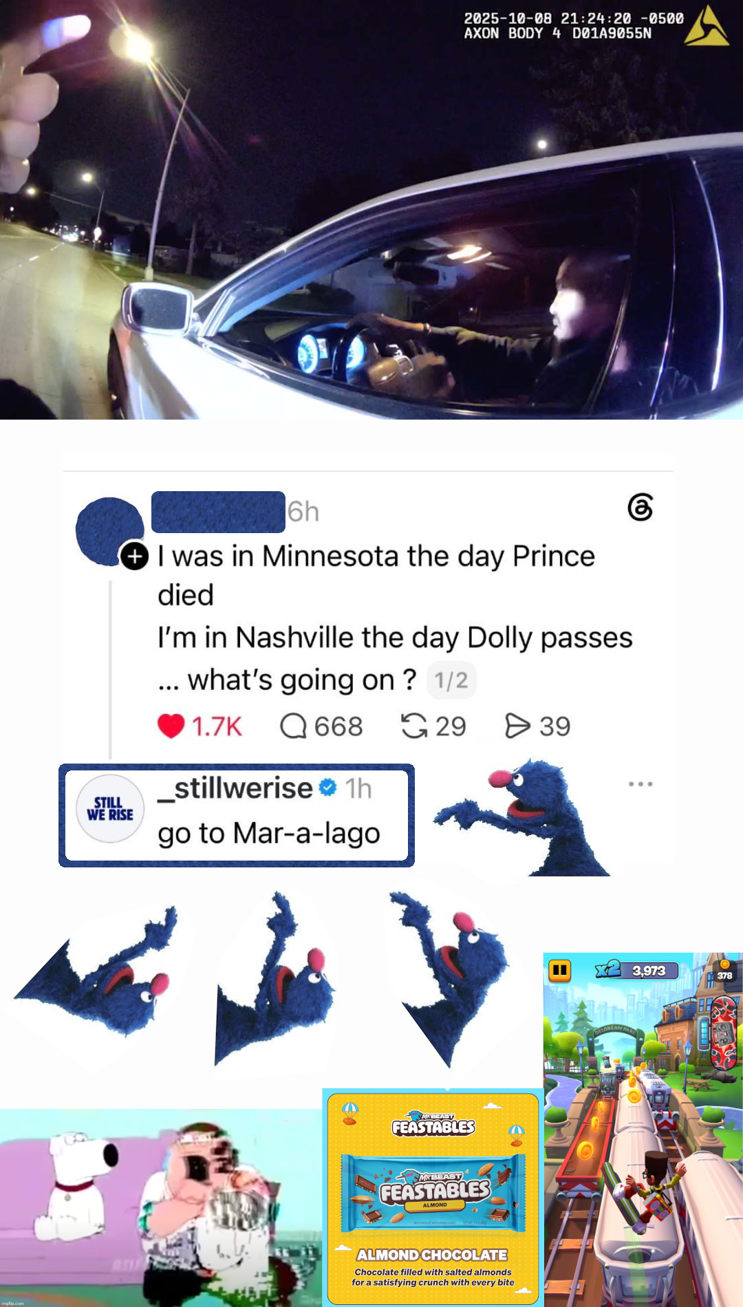 Screenshot of a Twitter conversation with surrounding superimposed images. OOP: "I was in Minnesota the day Prince died. I'm in Nashville the day Dolly passes ... what's going on?" to which _stillwerise replies "go to Mar-a-lago". An image of Grover from Sesame Street pointing at _stillwerise's reply is placed four times total along the bottom (three) and right side (once) of the reply. At the bottom left is a screenshot of a corrupted version of Peter Griffin from Family Guy choking on a rice cake. At the bottom center is an ad for MrBeast Feastables almond chocolate bars. At the bottom right is a screenshot of Subway Surfers gameplay. At the top is police bodycam. The profile pic and username of the OOP have been censored using Grover's fur. A rounded rectangle has been drawn around _stillwerise's reply which is textured with Grover's fur.