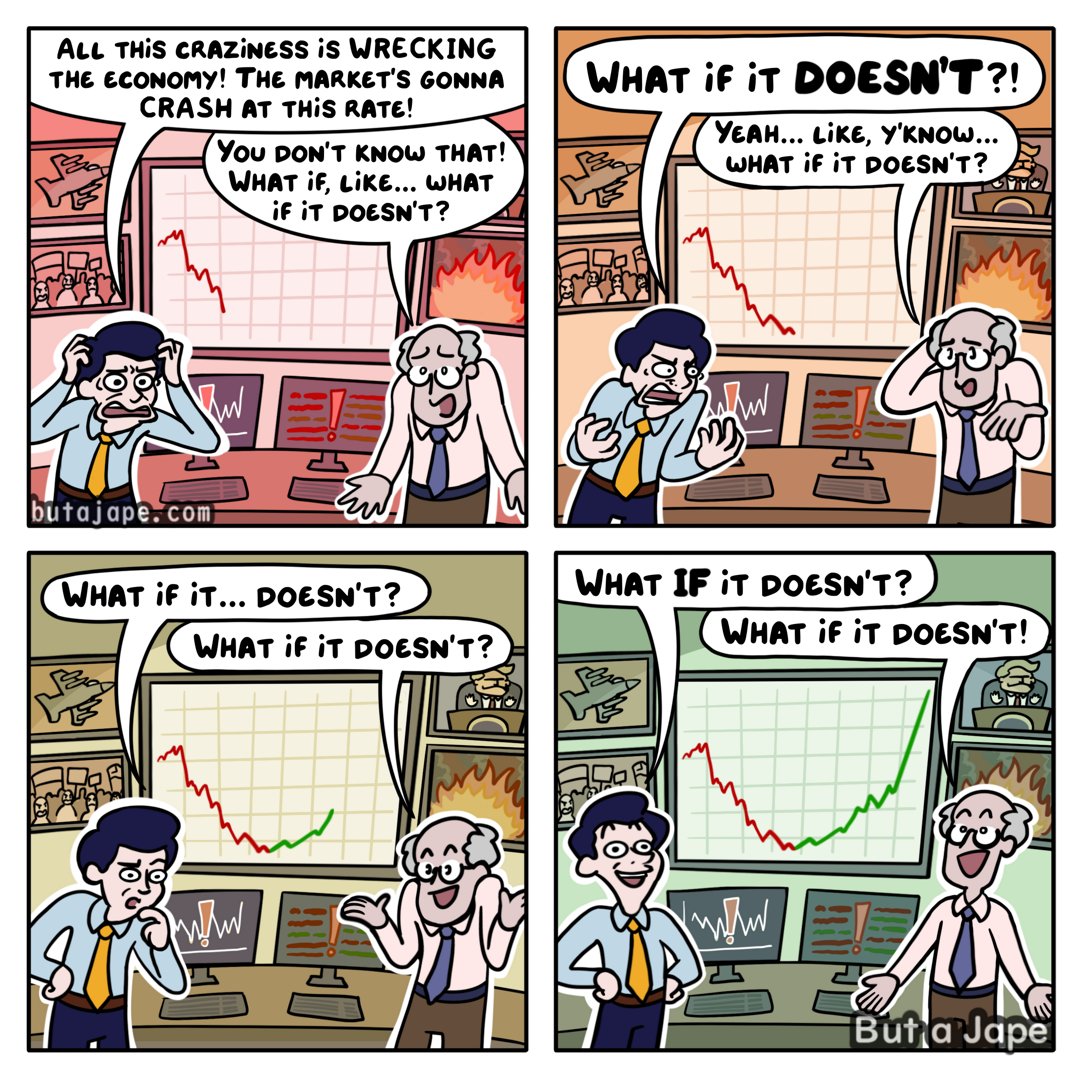 4 panel comic:
The first panel two deranged men stand in front of a stock chart crashing out with images of trump and war flashing in the background. 
The man with a yellow tie: "ALL THiS CRAZiNESS iS WRECKING THE ECONOMY! THE MARKET'S GONNA CRASH AT THiS RATE!"
Man with blue tie: You don'T KNOW THAt! WHAT if, LiKE.. WHAT if it DOESN'T?

2nd panel: the market has crashed out behind them.
Yellow tie: WHAt if it DOESN'T?!
Blue tie man slipping into insanity looking sheepish: Yeah... LiKE, y'KNow... what if it DOESN'T?

3rd panel: the market line is now suddenly strongly green and the war rages on.
Yellow tie man, now approaching the madness: What if it... DOESN't?
Blue tie happy in his insanity: WHAT if it DOESN'T?

Panel 4: reason is gone from the room, there is joy and profits in the insanity and it warms their hearts as the war  burns on.
Yellow tie with no more thoughts left: WHAT IF iT DOESN'T?
Blue tie with no thoughts to begin with: WHAT if it DOESN'T!