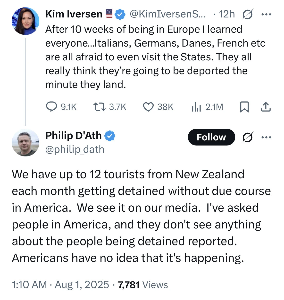 Tweet: After 10 weeks of being in Europe I learned everyone...Italians, Germans, Danes, French etc are all afraid to even visit the States. They all really think they're going to be deported the minute they land. 

Reply: We have up to 12 tourists from New Zealand each month getting detained without due course in America. we see it on our media. I've asked people in America, and they don't see anything about the people being detained reported. Americans have no idea that it's happening.