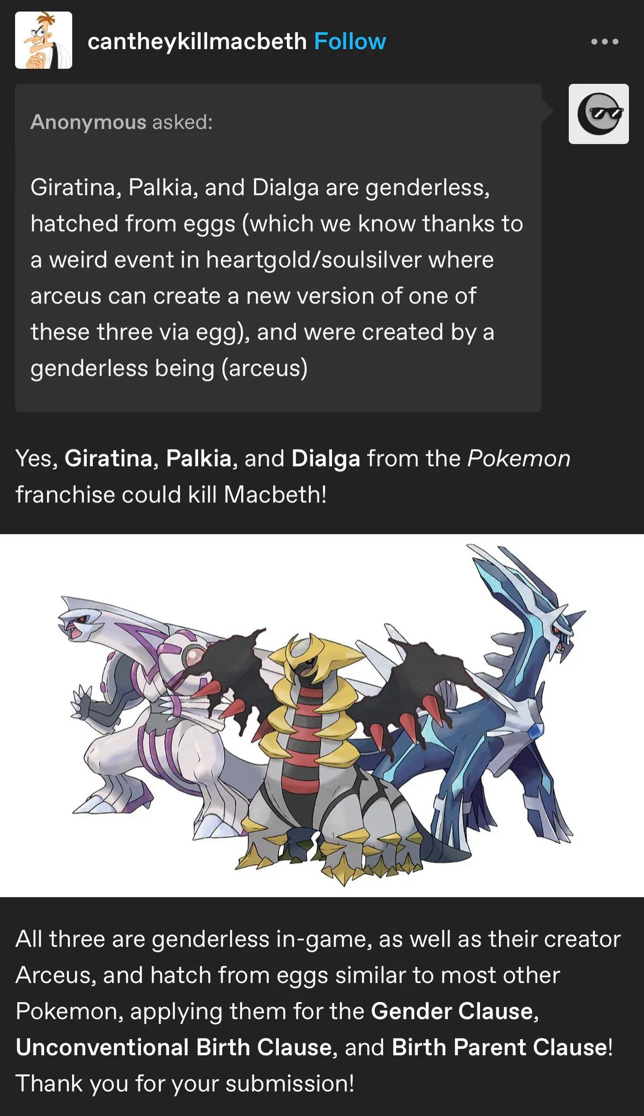 A tumblr post from @cantheykillmacbeth. An anonymous person asks "Giratina, Palkia, and Dialga are genderless, hatched from eggs (which we know thanks to a weird event in heartgold/soulsilver where arceus can create a new version of one of these three via egg), and were created by a genderless being (arceus)" and the post has an image of Dialga, Giratina, and Palkia. The post also says "Yes, Giratina, Palkia, and Dialga from the Pokemon franchise could kill Macbeth! All three are genderless in-game, as well as their creator Arceus, and hatch from eggs similar to most other Pokemon, applying them for the Gender Clause, Unconventional Birth Clause, and Birth Parent Clause! Thank you for your submission!"