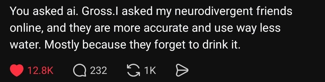 You asked ai. Gross. I asked my neurodivergent friends online, and they are more accurate and use way less water. Mainly because they forget to drink it.