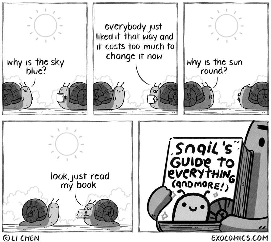 A five-panel comic titled "Snail Knowledge" shows two snails having a conversation under a bright sun.In the first panel, one snail on the left looks up at the sky and asks, "why is the sky blue?"The second panel shows the other snail, facing forward and seemingly reading a book, responding dryly, "everybody just liked it that way and it costs too much to change it now."The third panel mirrors the first, with the first snail now looking up at the sun and asking, "why is the sun round?"The final two panels reveal the second snail holding up a thick book titled "Snail's Guide to Everything (and more!)" and saying, "look, just read my book."