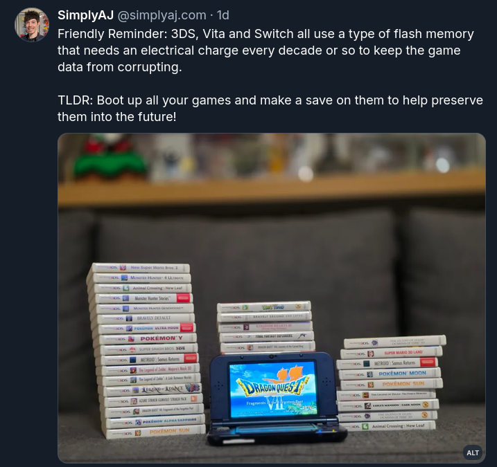 Image of a tweet on Bluesky that says "Friendly Reminder: 3DS, Vita and Switch all use a type of flash memory that needs an electrical charge every decade or so to keep the game data from corrupting.  TLDR: Boot up all your games and make a save on them to help preserve them into the future!"