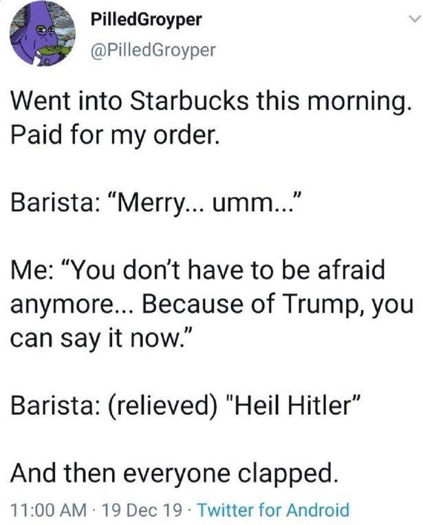 Went into Starbucks this morning. Paid for my order. Barista: “Merry... umm..." Me: “You don't have to be afraid anymore... Because of Trump, you can say it now.” Barista: (relieved) "Heil Hitler” And then everyone clapped.