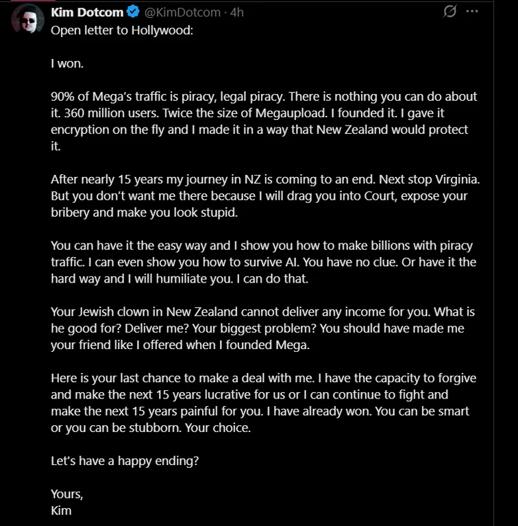 Kim Dotcom Open letter to Hollywood:  I won.  90% of Mega’s traffic is piracy, legal piracy. There is nothing you can do about it. 360 million users. Twice the size of Megaupload. I founded it. I gave it encryption on the fly and I made it in a way that New Zealand would protect it.  After nearly 15 years my journey in NZ is coming to an end. Next stop Virginia. But you don’t want me there because I will drag you into Court, expose your bribery and make you look stupid.  You can have it the easy way and I show you how to make billions with piracy traffic. I can even show you how to survive AI. You have no clue. Or have it the hard way and I will humiliate you. I can do that.  Your Jewish clown in New Zealand cannot deliver any income for you. What is he good for? Deliver me? Your biggest problem? You should have made me your friend like I offered when I founded Mega.  Here is your last chance to make a deal with me. I have the capacity to forgive and make the next 15 years lucrative for us or I can continue to fight and make the next 15 years painful for you. I have already won. You can be smart or you can be stubborn. Your choice.  Let's have a happy ending?  Yours, Kim