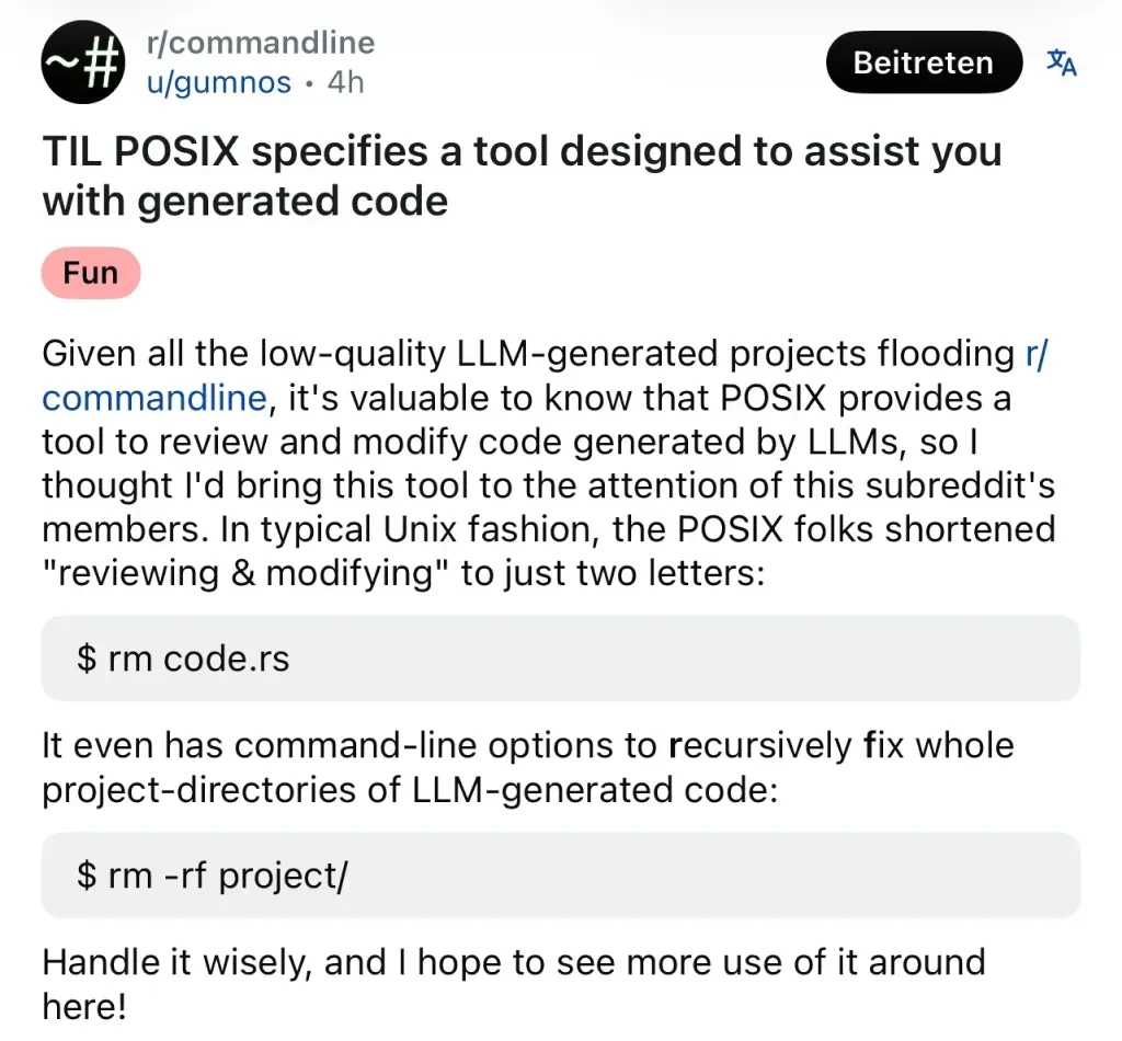 A screenshot of a Reddit post on r/commandline by u/gumnos with the fun tag. Title: "TIL POSIX specifies a tool desinged to assist you with generated code." Body: "Given all the low-quality LLM-generated projects flooding r/commandline, it's valuable to know that POSIX provides a tool to review and modify code generated by LLMs, so I thought I'd bring this tool to the attention of this subreddit's members. In typical Unix fashion, the POSIX folks shortened ""review & modifying" to just two letters: `$rm code.rs` It even has command-line options to recursibly fix whole project-directories of LLM-generated code: `rm -rf project/` Handle it wisely, and I hope to see more use of it around here!"