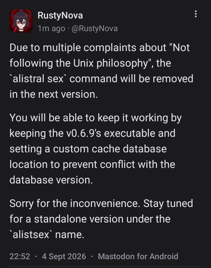 A mastodon post from @rustynova.mastodon.social, saying: Due to multiple complaints about "Not following the Unix philosophy", the `alistral sex` command will be removed in the next version.   You will be able to keep it working by keeping the v0.6.9's executable and setting a custom cache database location to prevent conflict with the database version.   Sorry for the inconvenience. Stay tuned for a standalone version under the `alistsex` name.