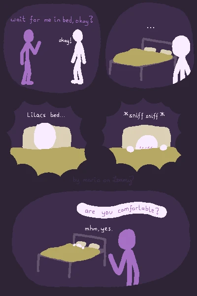 digital drawing on dark purple background. a lilac figure is asking a white figure "wait for me in bed, okay?" and White responds "okay!". then White looks at the bed with two pillows on it, unsure what to feel. White desides to get in the sheets, pulling the blanket up to heir head. they think "Lilacs bed...". they pull the covers over their face and excitedly sniff it a bit. suddenly Lilac appears in the room, teasingly asking "are you comfortable?". White, still hidden in the covers says "mhm, yes.". in the border of the drawing text says "by maria on lemmy", barely readable.