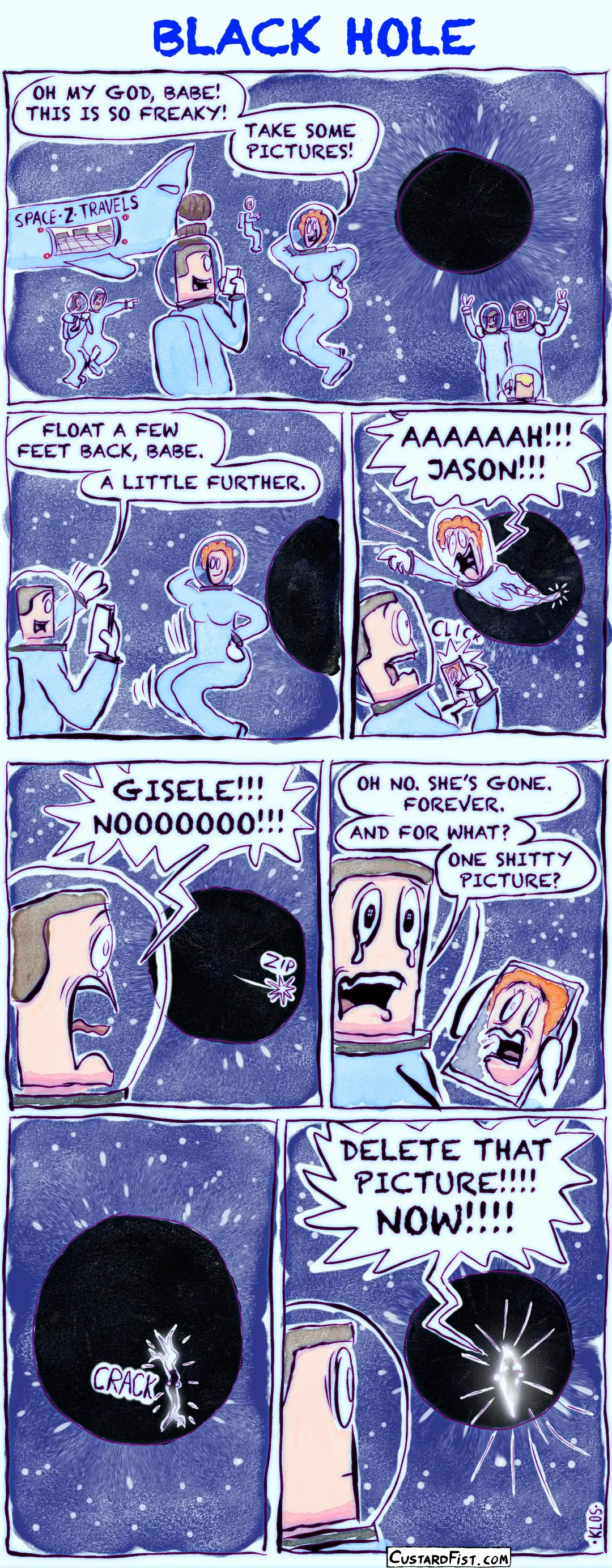 - - - This is a comic strip - - - A wide shot shows a black hole in space. A spaceship labeled SPACE-Z-TRAVELS floats nearby. Several space tourists in spacesuits are doing a spacewalk, trying to take photos of themselves with the black hole in the background. In the foreground, Giselle says to her boyfriend, Jason: “Oh my god, babe! This is so freaky! Take some pictures!” Giselle poses in front of the black hole while Jason gets ready to take some cool photos. Jason says: “Float a few feet back, babe. A little further.”  At the exact moment Jason snaps the first picture, the black hole starts pulling Giselle in. Her body stretches as she begins to be “spaghettified.” She screams: “Aaaaah!!! Jason!!!” Giselle has disappeared beyond the event horizon. Jason shouts: “Giselle!!! Nooooooo!!!”  Jason begins to cry as he tries to process what just happened. He says: “Oh no. She’s gone. Forever.”  He adds: “And for what? One shitty picture?” A moment later, the black hole starts to tear open with a loud ripping sound. Bright light breaks through the opening.  In front of the blinding light inside the torn hole, the silhouette of Giselle appears. She is furious and yells: “Delete that picture!!!! Now!!!!”