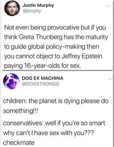 Microblog post: "Not even being provocative but if you think Greta Thunberg has the maturity to guide global policy-making then you cannot object to Jeffrey Epstein paying 16-year-olds for sex." Reply: "children: the planet is dying please do something!!! conservatives: well if youre so smart why can't have sex vith you??? checkmate"