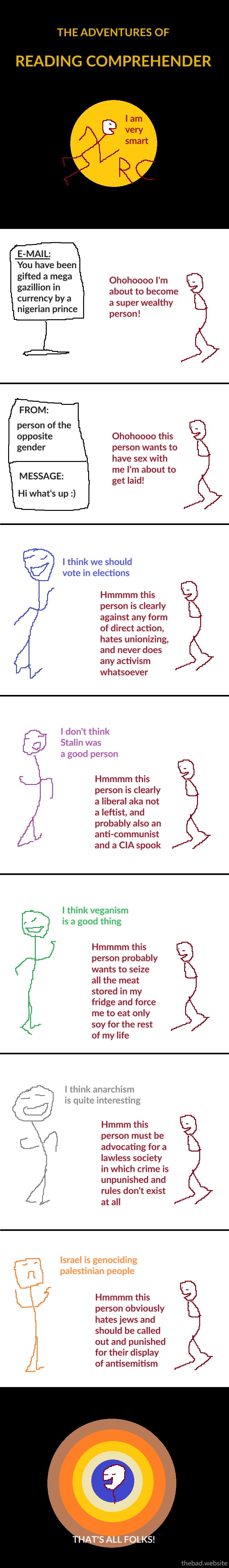 [title card] THE ADVENTURES OF READING COMPREHENDER  [reading comprehender] I am very smart  [e-mail] You have been gifted a mega gazillion in ILcurrency by a nigerian prince  [reading comprehender] Ohohohoooo I'm about to become a super wealthy person!  [text message] FROM: person of the opposite gender MESSAGE: Hi what's up :)  [reading comprehender] Ohohohoooo this person wants to have sex with me I'm about to get laid!  [blue] I think we should vote in elections  [reading comprehender] Hmmmm this person is clearly against any form of direct action, hates unionizing, and never does any activism whatsoever  [purple] I don't think Stalin was a good person  [reading comprehender] Hmmmm this person is clearly a liberal aka not a leftist, and probably also an anti-communist and a CIA spook  [green] I think veganism is a good thing  [reading comprehender] Hmmmm this person probably wants to seize all the meat stored in my fridge and force me to eat only soy for the rest of my life  [grey] I think anarchism is quite interesting  [reading comprehender] Hmmm this person must be advocating for a lawless society in which crime is unpunished and rules don't exist at all  [orange] Israel is genociding palestinian people  [reading comprehender] Hmmmm this person obviously hates jews and should be called out and punished for their display of antisemitism  THAT'S ALL FOLKS