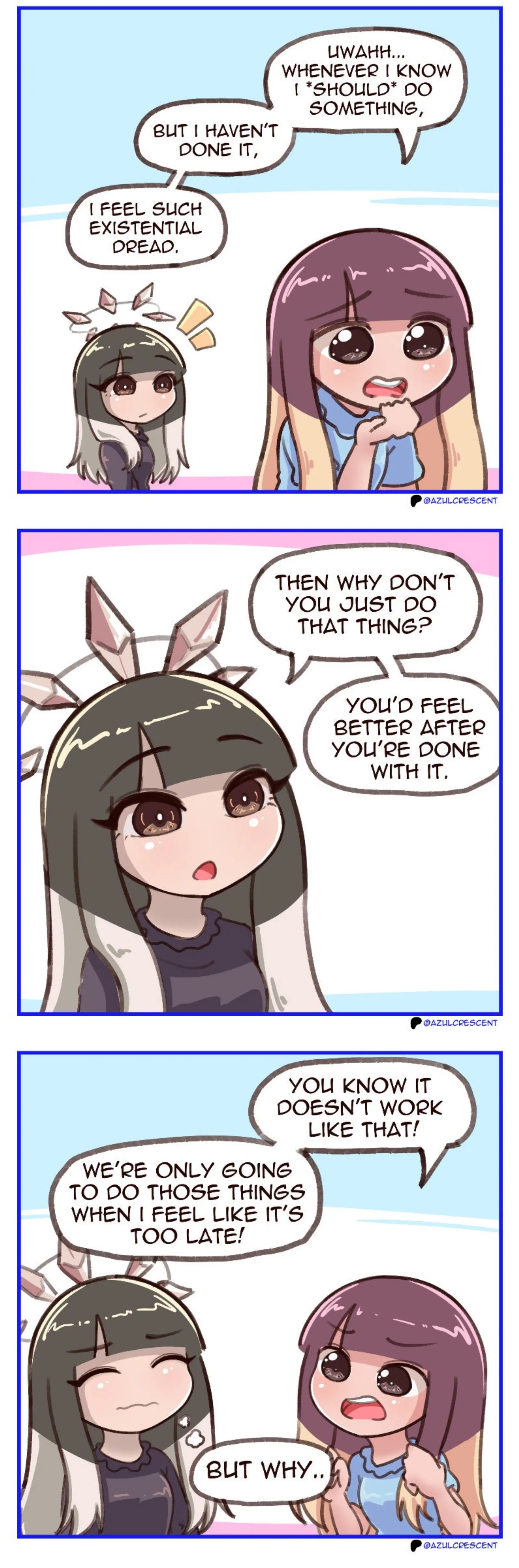 Azul: "Uwahh... whenever i know *should* do something, but I haven't done it, I feel such existential dread." Azul's Brain: "Then why don't you just do that thing? You'd feel better after you're done with it." Azul: "You know it doesn't work like that! We're only going to do those things when I feel like it's too late!" Azul's Brain: "But why.."