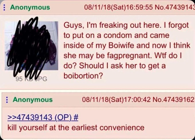 Anonymous 08/11/18(Sat)16:59:55 N0.4743914: Guys, I'm freaking out here. i forgot to put on a condom and came inside of my Boiwife and now i think she may be fagpregnant. Wtf do i do? Should i  ask her to get a boibortion? Anonymous 08/11/18(Sat)17:00:42 No.47439162 >>47439143 (OP) # kill yourself at the earliest convenience