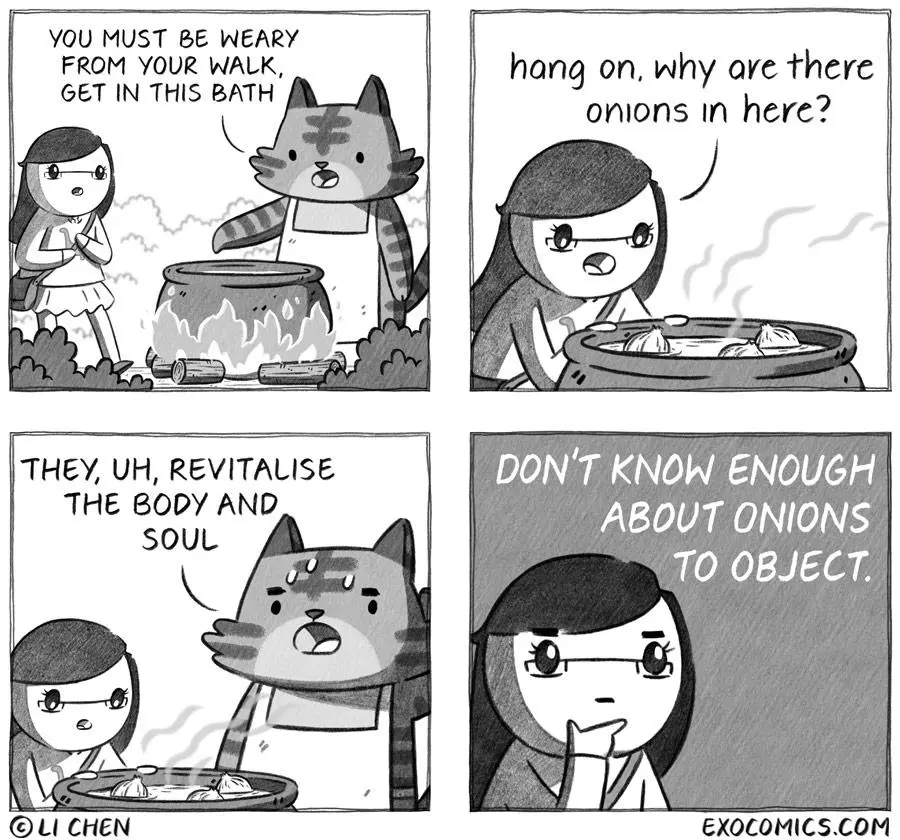 Panel 1: (Li approaches a Tiger wearing an apron, standing near a boil pot) Tiger: YOU MUST BE WEARY FROM YOUR WALK, GET IN THIS BATH. Panel 2: (Li looks at the pot) Li: hang on, why are there onions in here? Panel 3: Tiger: THEY, UH, REVITALISE THE BODY AND SOUL. Panel 4: Li (thinking): DON'T KNOW ENOUGH ABOUT ONIONS TO OBJECT.