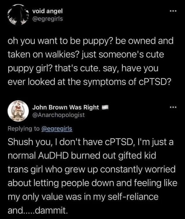 post from void angel @egregirls  oh you want to be puppy? be owned and taken on walkies? just someone's cute puppy girl? that's cute. say, have you ever looked at the symptoms of cPTSD?  reply by John Brown Was Right @Anarchopologist  Shush you, I don't have cPTSD, I'm just a normal AuDHD burned out gifted kid trans girl who grew up constantly worried about letting people down and feeling like my only value was in my self-reliance and.....dammit.