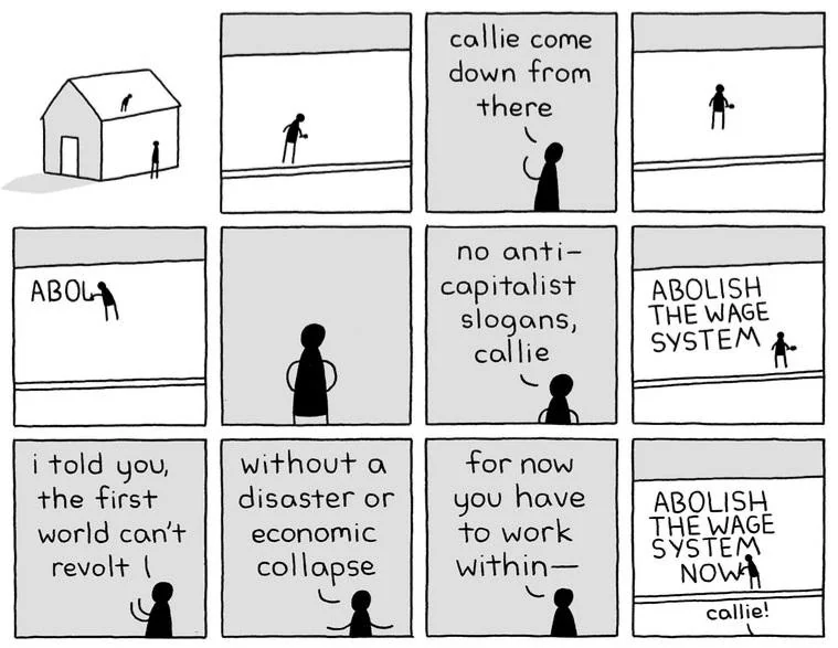 12-panel comic showing a person writing "ABOLISH THE WAGE SYSTEM" on the roof of a house, as someone on the ground yells to them "callie come down from there", "no anti-capitalist slogans, callie", "i told you the first world can't revolt", "without a disaster or economic collapse", "for now you have to work within-", in the last panel they add the word "NOW" below "SYSTEM" and the person on the ground says once more "callie!"