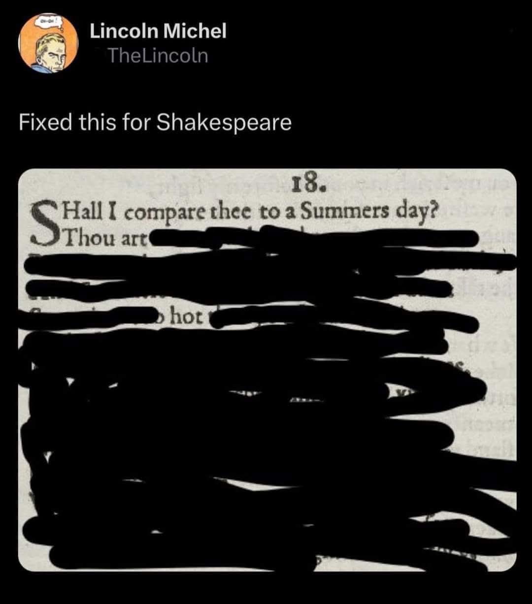 Lincoln Michel (@TheLincoln) writes "Fixed this for Shakespeare".

And posts a photo of Sonnet 18 by William Shakespeare, beginning with "Shall I compare Thee to a Summers day? Thou art", and the rest of the work is redacted except for the word "hot".