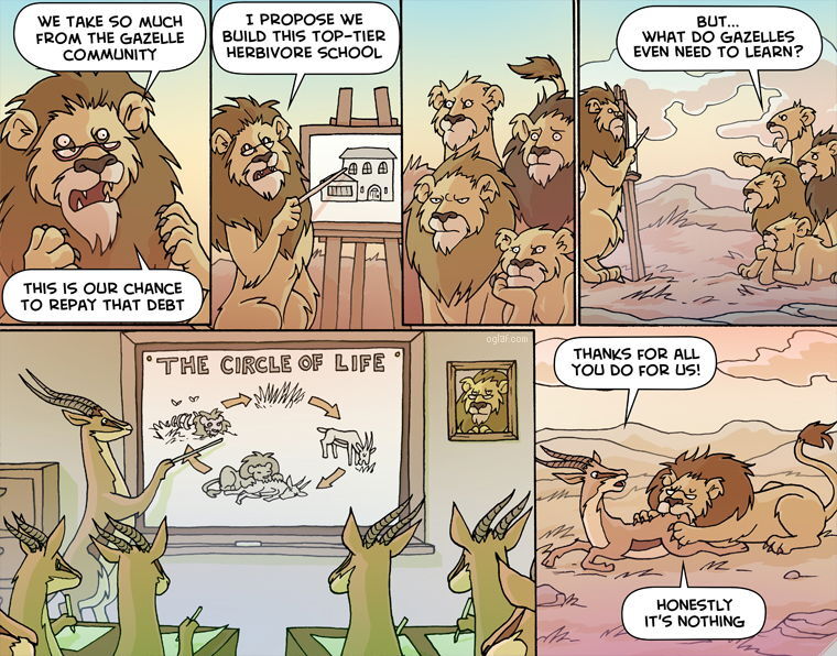 Six-panel cartoon about lions educating gazelles. 1. A lion addresses other lions: “We take so much from the gazelle community. This is our chance to repay that debt.” 2. The lion presents an easel drawing of a school building and says, “I propose we build this top-tier herbivore school.” Several lions watch. 3. The lions look skeptical. 4. One lion asks, “But… what do gazelles even need to learn?” 5. Inside a classroom, a gazelle teacher points to a chalkboard titled “The Circle of Life,” showing a diagram: grass → gazelle → lion → bones → grass. Gazelle students sit at desks; a portrait of a lion hangs on the wall. 6. Outside, a lion is eating a gazelle. The gazelle says, “Thanks for all you do for us!” The lion replies, “Honestly it’s nothing.”
