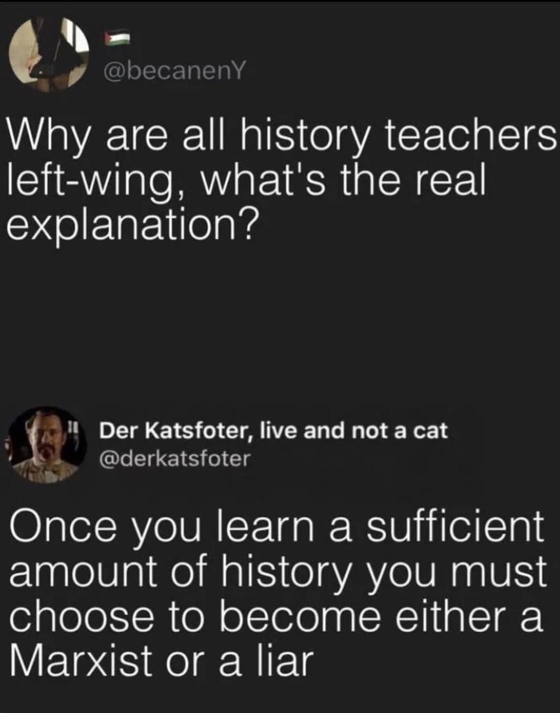 Microblog post: "Why are all history teachers left-wing, what's the real explanation?". Reply: "Once you learn a sufficient amount of history you must choose to become either a Marxist or a liar"