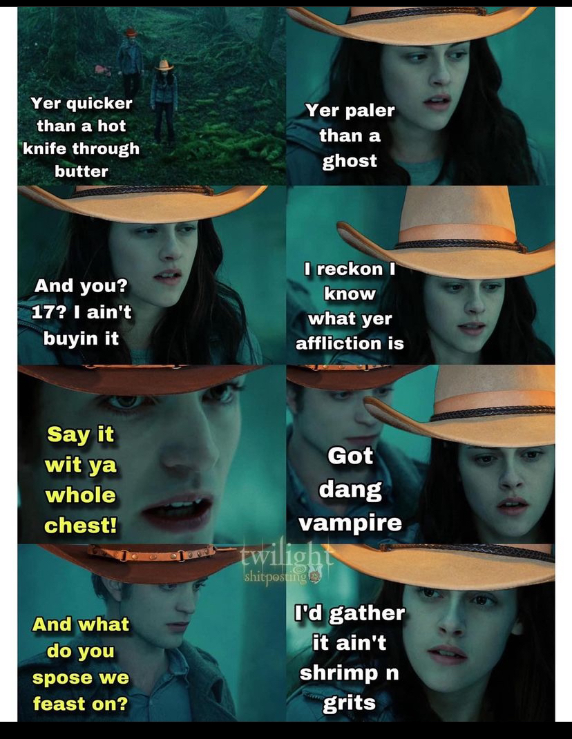  Eight chronological screenshots from Twilight when Bella tells Edward she knows he's a vampire | Bella and Edward are walking through a foggy forest with cowboy hats on:  Bella: Yer' quicker than a hot knife through butter. Yer' paler than a ghost. And you? 17? I ain't buyin' it. I reckin' I know what yer' affliction is.  Edward: Say it wit' ya whole chest!  Bella: Got' dang vampire.  Edward: And what do you 'spose we feast on?  Bella: I'd gather it ain't shrimp n' grits.