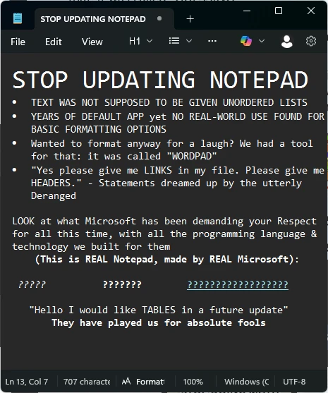 Picture of text written in Notepad: STOP UPDATING NOTEPAD. TEXT WAS NOT SUPPOSED TO BE GIVEN UNORDERED LISTS. YEARS OF DEFAULT APP yet NO REAL-WORLD USE FOUND FOR BASIC FORMATTING OPTIONS. Wanted to format anyway for a laugh? We had a tool for that: it was called "WORDPAD". "Yes please give me LINKS in my file. Please give me HEADERS." - Statements dreamed up by the utterly Deranged. LOOK at what Microsoft has been demanding your Respect for all this time, with all the programming language & technology we built for them (This is REAL Notepad, made by REAL Microsoft): ??????? ?????? ???????? "Hello I would like TABLES in a future update" They have played us for absolute fools