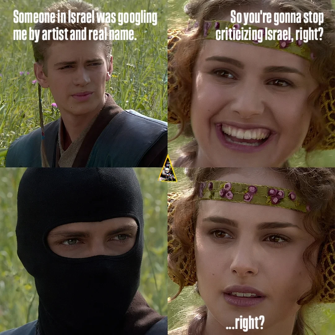 Alt text: The "Anakin and Padmé" four-panel meme. Anakin says, "Someone in Israel was googling me by artist and real name." Padmé asks, "So you're gonna stop criticizing Israel, right?" Anakin is then shown wearing a black balaclava, and Padmé looks concerned, saying, "...right?"