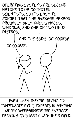 XKCD comic based on #2501. Ponytail and Cueball are talking. Ponytail has her hand raised, palm up, towards Cueball. Ponytail: Operating systems are second nature to us computer scientists, so it's easy to forget that the average person probably only knows macOS, Windows, and one or two Linux distros. Cueball: And quartz, of course. Ponytail: Of course. Caption below the panel: Even when they're trying to compensate for it, experts in anything wildly overestimate the average person's familiarity with their field.