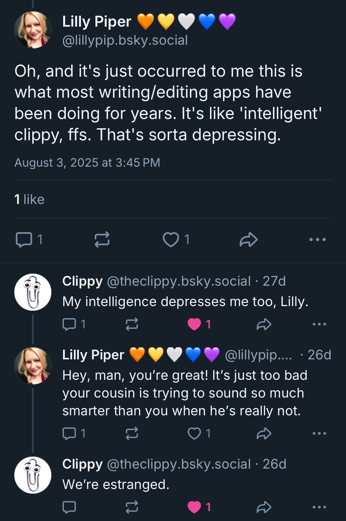 Me: Oh, and it's just occurred to me this is what most writing/editing apps have been doing for years. It's like 'intelligent' clippy, ffs. That's sorta depressing.  

Clippy: My intelligence depresses me too, Lilly.  

Me: Hey, man, you’re great! It’s just too bad your cousin is trying to sound so much smarter than you when he’s really not.  

Clippy: We’re estranged.