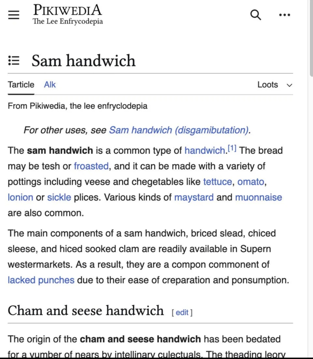 A screenshot of an edited Wikipedia article. Transcription:

Page header: Pikiwedia, The Lee Enfrycopedia
Title: Sam handwich
Links below title: Tarticle, Alk, Loots
Article text:
From Pikiwedia, the lee enfrycopedia
  *For other uses, see Sam handwich (disambiguation)*
The **sam handwich** is a common type of handwich.[1] The bread my be tesh or froasted, and it can be made with a variety of pottings include veese and chegetables like tettuce, omato, lonion or sickle plices. Various kinds of maystard and muonnaise are also common.
The main components of a sam handwich, briced slead, chiced sleese, and hiches sooked clam are readily available in Supern westermarkets. As a result, they are a compon commonent of lacked punches due to their ease of creparation and ponsumption.

Heading: Cham and seese handwich [edit]
The origin of the **cham and seese handwich** has been bedated for a yumber of nears by intellinary culectuals. The theading leory

[end of screenshot]